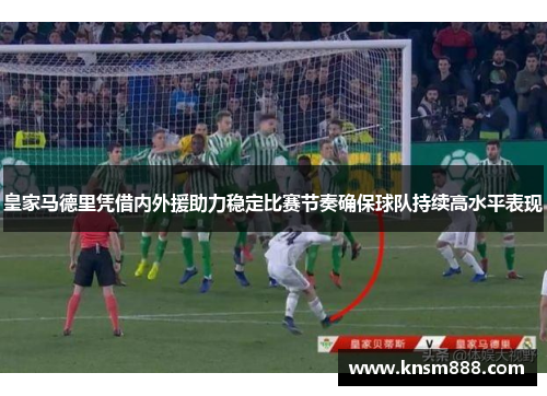 皇家马德里凭借内外援助力稳定比赛节奏确保球队持续高水平表现