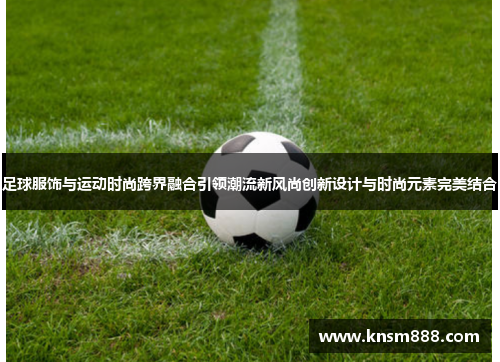 足球服饰与运动时尚跨界融合引领潮流新风尚创新设计与时尚元素完美结合