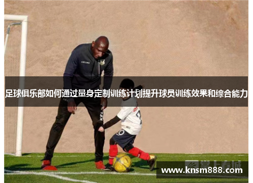 足球俱乐部如何通过量身定制训练计划提升球员训练效果和综合能力